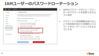 IAMユーザーのパスワードローテーション
 IAMのパスワードポリシーでユー
ザーがパスワードを変更できるよ
うに設定
 パスワードに有効期限を設けるこ
とで利用者が自分で定期的にパス
ワードをローテーションできるよ
うにする
57
 