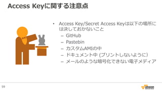 Access Keyに関する注意点
• Access Key/Secret Access Keyは以下の場所に
は決しておかないこと
– GitHub
– Pastebin
– カスタムAMIの中
– ドキュメント中 (プリントしないように）
– メールのような暗号化できない電子メディア
59
 
