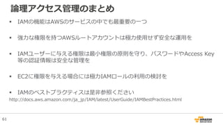 論理アクセス管理のまとめ
 IAMの機能はAWSのサービスの中でも最重要の一つ
 強力な権限を持つAWSルートアカウントは極力使用せず安全な運用を
 IAMユーザーに与える権限は最小権限の原則を守り、パスワードやAccess Key
等の認証情報は安全な管理を
 EC2に権限を与える場合には極力IAMロールの利用の検討を
 IAMのベストプラクティスは是非参照ください
http://docs.aws.amazon.com/ja_jp/IAM/latest/UserGuide/IAMBestPractices.html
61
 