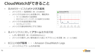 CloudWatchができること
• 各AWSサービスのメトリクス監視
– メトリクス = 監視項目（例：CPU使用率）
– メトリクスはあらかじめ定義され、構成済み
• サービス開始時から監視開始
• EC2ではハイパーバイザーから監視できる項目
– メトリクスを追加定義も可能
• カスタムメトリクス
– メトリクス値を時系列にグラフ表示
• 各メトリクスに対してアラームを作成可能
– しきい値を設定（例：CPU使用率60%以上）
– メトリクス値がしきい値を越えたら起こすアクションを定義（例：メールで通知）
• EC2上のログ監視 ・・・Amazon CloudWatch Logs
– メトリクスとアラームも作成可能
76
 