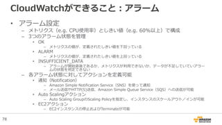 CloudWatchができること：アラーム
• アラーム設定
– メトリクス（e.g. CPU使用率）としきい値（e.g. 60%以上）で構成
– 3つのアラーム状態を管理
• OK
– メトリクスの値が、定義されたしきい値を下回っている
• ALARM
– メトリクスの値が、定義されたしきい値を上回っている
• INSUFFICIENT_DATA
– アラームが開始直後であるか、メトリクスが利用できないか、データが不足していていアラー
ムの状態を判定できない
– 各アラーム状態に対してアクションを定義可能
• 通知（Notification）
– Amazon Simple Notification Service（SNS）を使って通知
– メール送信やHTTP(S)送信、Amazon Simple Queue Service（SQS）への送信が可能
• Auto Scalingアクション
– Auto Scaling GroupのScaling Policyを指定し、インスタンスのスケールアウト／インが可能
• EC2アクション
– EC2インスタンスの停止およびTerminateが可能
78
 