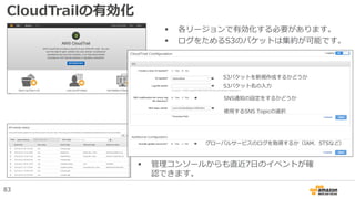 CloudTrailの有効化
S3バケットを新規作成するかどうか
S3バケット名の入力
グローバルサービスのログを取得するか（IAM、STSなど）
SNS通知の設定をするかどうか
使用するSNS Topicの選択
 各リージョンで有効化する必要があります。
 ログをためるS3のバケットは集約が可能です。
83
 管理コンソールからも直近7日のイベントが確
認できます。
 