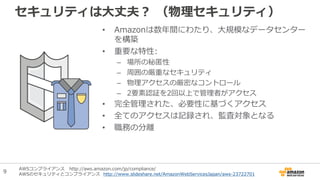 セキュリティは大丈夫？ （物理セキュリティ）
• Amazonは数年間にわたり、大規模なデータセンター
を構築
• 重要な特性:
– 場所の秘匿性
– 周囲の厳重なセキュリティ
– 物理アクセスの厳密なコントロール
– 2要素認証を2回以上で管理者がアクセス
• 完全管理された、必要性に基づくアクセス
• 全てのアクセスは記録され、監査対象となる
• 職務の分離
AWSコンプライアンス http://aws.amazon.com/jp/compliance/
AWSのセキュリティとコンプライアンス http://www.slideshare.net/AmazonWebServicesJapan/aws-23722701
9
 