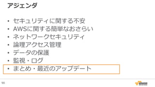 アジェンダ
• セキュリティに関する不安
• AWSに関する簡単なおさらい
• ネットワークセキュリティ
• 論理アクセス管理
• データの保護
• 監視・ログ
• まとめ・最近のアップデート
90
 