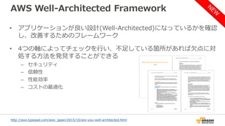 AWS Well-Architected Framework
• アプリケーションが良い設計(Well-Architected)になっているかを確認
し、改善するためのフレームワーク
• 4つの軸によってチェックを行い、不足している箇所があれば欠点に対
処する方法を発見することができる
– セキュリティ
– 信頼性
– 性能効率
– コストの最適化
http://aws.typepad.com/aws_japan/2015/10/are-you-well-architected.html
 