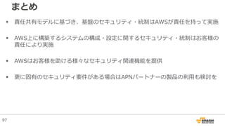 まとめ
 責任共有モデルに基づき、基盤のセキュリティ・統制はAWSが責任を持って実施
 AWS上に構築するシステムの構成・設定に関するセキュリティ・統制はお客様の
責任により実施
 AWSはお客様を助ける様々なセキュリティ関連機能を提供
 更に固有のセキュリティ要件がある場合はAPNパートナーの製品の利用も検討を
97
 