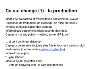 Ce qui change (1) : la production
Modes de production et d'exploitation ont fortement évolué
Puissance de traitement, de stockage, de mise en réseau
Finesse et multiplication des capteurs
Informatique personnelle (dont base de données)
Capteurs « grand public » (météo, santé, GPS, etc.)
... et vont continuer d'évoluer
Capteurs personnels toujours plus fins et touchant toujours plus
de domaine (montre verte, capteurs ingérables)
Internet des objets
“Digital labour”
Mesure de soi (quantified self)
… vers un nouveau web : le web des données
 