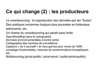 Ce qui change (2) : les producteurs
Le crowdsourcing : la coproduction des données par les “foules”
Des pratiques anciennes toujours plus poussées en botanique,
astronomie, etc.
Un champ du crowdsourcing qui paraît sans limite
OpenStreetMap dans la cartographie
Données environnementales (montre verte)
Cartographie des caméras de surveillance
Capteurs « do it yourself » en tous genres pour moins de 100€ :
comptage d'automobiles, mesures de consommations énergétiques,
etc.
Multisourcing (privé-public / privé-privé / public-privé-public)
 