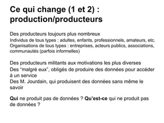 Ce qui change (1 et 2) :
production/producteurs
Des producteurs toujours plus nombreux
Individus de tous types : adultes, enfants, professionnels, amateurs, etc.
Organisations de tous types : entreprises, acteurs publics, associations,
communautés (parfois informelles)
Des producteurs militants aux motivations les plus diverses
Des “malgré eux”, obligés de produire des données pour accéder
à un service
Des M. Jourdain, qui produisent des données sans même le
savoir
Qui ne produit pas de données ? Qu’est-ce qui ne produit pas
de données ?
 
