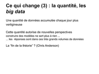 Ce qui change (3) : la quantité, les
big data
Une quantité de données accumulée chaque jour plus
vertigineuse
Cette quantité autorise de nouvelles perspectives
construire des modèles ne sert plus à rien ...
... les réponses sont dans ces très grands volumes de données
La “fin de la théorie” ? (Chris Anderson)
 