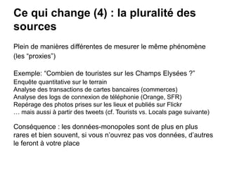 Ce qui change (4) : la pluralité des
sources
Plein de manières différentes de mesurer le même phénomène
(les “proxies”)
Exemple: “Combien de touristes sur les Champs Elysées ?”
Enquête quantitative sur le terrain
Analyse des transactions de cartes bancaires (commerces)
Analyse des logs de connexion de téléphonie (Orange, SFR)
Repérage des photos prises sur les lieux et publiés sur Flickr
… mais aussi à partir des tweets (cf. Tourists vs. Locals page suivante)
Conséquence : les données-monopoles sont de plus en plus
rares et bien souvent, si vous n’ouvrez pas vos données, d’autres
le feront à votre place
 