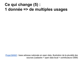 Ce qui change (5) :
1 donnée => de multiples usages
Projet BANO : base adresse nationale en open data, illustration de la pluralité des
sources (cadastre + open data local + contributeurs OSM)
 