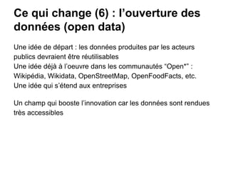 Ce qui change (6) : l’ouverture des
données (open data)
Une idée de départ : les données produites par les acteurs
publics devraient être réutilisables
Une idée déjà à l’oeuvre dans les communautés “Open*” :
Wikipédia, Wikidata, OpenStreetMap, OpenFoodFacts, etc.
Une idée qui s’étend aux entreprises
Un champ qui booste l’innovation car les données sont rendues
très accessibles
 