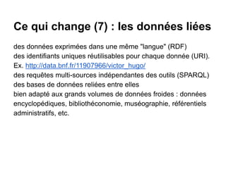 Ce qui change (7) : les données liées
des données exprimées dans une même "langue" (RDF)
des identifiants uniques réutilisables pour chaque donnée (URI).
Ex. http://data.bnf.fr/11907966/victor_hugo/
des requêtes multi-sources indépendantes des outils (SPARQL)
des bases de données reliées entre elles
bien adapté aux grands volumes de données froides : données
encyclopédiques, bibliothéconomie, muséographie, référentiels
administratifs, etc.
 