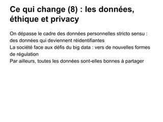 Ce qui change (8) : les données,
éthique et privacy
On dépasse le cadre des données personnelles stricto sensu :
des données qui deviennent réidentifiantes
La société face aux défis du big data : vers de nouvelles formes
de régulation
Par ailleurs, toutes les données sont-elles bonnes à partager
 