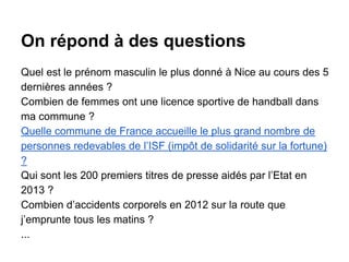 On répond à des questions
Quel est le prénom masculin le plus donné à Nice au cours des 5
dernières années ?
Combien de femmes ont une licence sportive de handball dans
ma commune ?
Quelle commune de France accueille le plus grand nombre de
personnes redevables de l’ISF (impôt de solidarité sur la fortune)
?
Qui sont les 200 premiers titres de presse aidés par l’Etat en
2013 ?
Combien d’accidents corporels en 2012 sur la route que
j’emprunte tous les matins ?
...
 