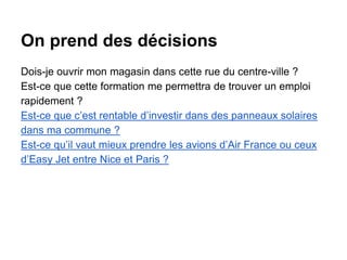 On prend des décisions
Dois-je ouvrir mon magasin dans cette rue du centre-ville ?
Est-ce que cette formation me permettra de trouver un emploi
rapidement ?
Est-ce que c’est rentable d’investir dans des panneaux solaires
dans ma commune ?
Est-ce qu’il vaut mieux prendre les avions d’Air France ou ceux
d’Easy Jet entre Nice et Paris ?
 