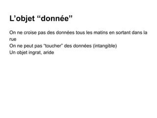 L’objet “donnée”
On ne croise pas des données tous les matins en sortant dans la
rue
On ne peut pas “toucher” des données (intangible)
Un objet ingrat, aride
 
