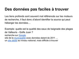 Des données pas faciles à trouver
Les liens profonds sont souvent mal référencés sur les moteurs
de recherche, il faut donc d’abord identifier la source qui peut
héberger les données…
Exemple: quelle est la qualité des eaux de baignade des plages
de Vallauris - Golfe Juan ?
recherche sur Google
site de la municipalité avec données datant de 2011 …
un site dédié au niveau national, mais difficile à trouver
 