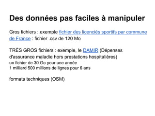 Des données pas faciles à manipuler
Gros fichiers : exemple fichier des licenciés sportifs par commune
de France : fichier .csv de 120 Mo
TRÈS GROS fichiers : exemple, le DAMIR (Dépenses
d'assurance maladie hors prestations hospitalières)
un fichier de 30 Go pour une année
1 milliard 500 millions de lignes pour 6 ans
formats techniques (OSM)
 