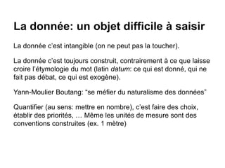 La donnée: un objet difficile à saisir
La donnée c’est intangible (on ne peut pas la toucher).
La donnée c’est toujours construit, contrairement à ce que laisse
croire l’étymologie du mot (latin datum: ce qui est donné, qui ne
fait pas débat, ce qui est exogène).
Yann-Moulier Boutang: “se méfier du naturalisme des données”
Quantifier (au sens: mettre en nombre), c’est faire des choix,
établir des priorités, … Même les unités de mesure sont des
conventions construites (ex. 1 mètre)
 