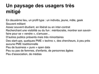 Un paysage des usagers très
mitigé
En deuxième lieu, un profil type : un individu, jeune, mâle, geek
Souvent militant
Assez souvent étudiant, en libéral ou en inter-contrat
Recherchant une visibilité ou du fun : méritocratie, montrer son savoir-
faire pour se « vendre », s'amuser...
D'autres publics présents mais très minoritaires
Des start-ups, quelques PME « techno », des chercheurs, à peu près
aucune PME traditionnelle
Peu de business « pure » open data
Peu ou pas de femmes, d'enfants, de personnes âgées
Peu d'association, de médias
 