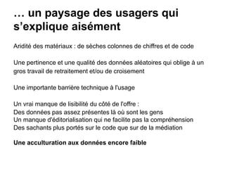 … un paysage des usagers qui
s’explique aisément
Aridité des matériaux : de sèches colonnes de chiffres et de code
Une pertinence et une qualité des données aléatoires qui oblige à un
gros travail de retraitement et/ou de croisement
Une importante barrière technique à l'usage
Un vrai manque de lisibilité du côté de l'offre :
Des données pas assez présentes là où sont les gens
Un manque d'éditorialisation qui ne facilite pas la compréhension
Des sachants plus portés sur le code que sur de la médiation
Une acculturation aux données encore faible
 