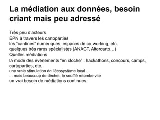 La médiation aux données, besoin
criant mais peu adressé
Très peu d’acteurs
EPN à travers les cartoparties
les “cantines” numériques, espaces de co-working, etc.
quelques très rares spécialistes (ANACT, Altercarto…)
Quelles médiations
la mode des événements “en cloche” : hackathons, concours, camps,
cartoparties, etc.
une vraie stimulation de l’écosystème local ...
... mais beaucoup de déchet, le soufflé retombe vite
un vrai besoin de médiations continues
 