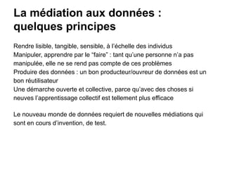 La médiation aux données :
quelques principes
Rendre lisible, tangible, sensible, à l’échelle des individus
Manipuler, apprendre par le “faire” : tant qu’une personne n’a pas
manipulée, elle ne se rend pas compte de ces problèmes
Produire des données : un bon producteur/ouvreur de données est un
bon réutilisateur
Une démarche ouverte et collective, parce qu’avec des choses si
neuves l’apprentissage collectif est tellement plus efficace
Le nouveau monde de données requiert de nouvelles médiations qui
sont en cours d’invention, de test.
 