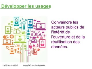 Développer les usages
Le 02 octobre 2015 HappyTIC 2015 – Grenoble
Convaincre les
acteurs publics de
l'intérêt de
l’ouverture et de la
réutilisation des
données.
 