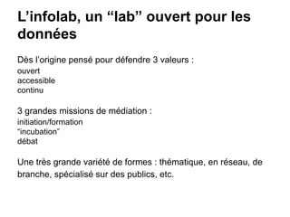 L’infolab, un “lab” ouvert pour les
données
Dès l’origine pensé pour défendre 3 valeurs :
ouvert
accessible
continu
3 grandes missions de médiation :
initiation/formation
“incubation”
débat
Une très grande variété de formes : thématique, en réseau, de
branche, spécialisé sur des publics, etc.
 