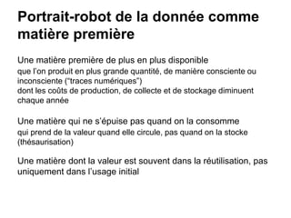 Portrait-robot de la donnée comme
matière première
Une matière première de plus en plus disponible
que l’on produit en plus grande quantité, de manière consciente ou
inconsciente (“traces numériques”)
dont les coûts de production, de collecte et de stockage diminuent
chaque année
Une matière qui ne s’épuise pas quand on la consomme
qui prend de la valeur quand elle circule, pas quand on la stocke
(thésaurisation)
Une matière dont la valeur est souvent dans la réutilisation, pas
uniquement dans l’usage initial
 