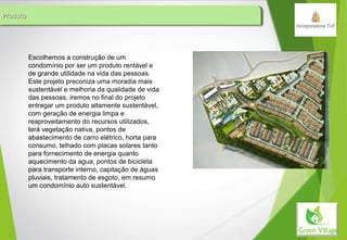 ProdutoProdutoProdutoProduto
Escolhemos a construção de um
condomínio por ser um produto rentável e
de grande utilidade na vida das pessoas.
Este projeto preconiza uma moradia mais
sustentável e melhoria da qualidade de vida
das pessoas, iremos no final do projeto
entregar um produto altamente sustentável,
com geração de energia limpa e
reaproveitamento do recursos utilizados,
terá vegetação nativa, pontos de
abastecimento de carro elétrico, horta para
consumo, telhado com placas solares tanto
para fornecimento de energia quanto
aquecimento da agua, pontos de bicicleta
para transporte interno, capitação de águas
pluviais, tratamento de esgoto, em resumo
um condomínio auto sustentável.
 