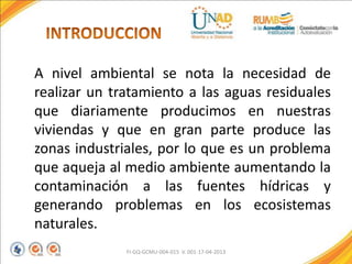 A nivel ambiental se nota la necesidad de
realizar un tratamiento a las aguas residuales
que diariamente producimos en nuestras
viviendas y que en gran parte produce las
zonas industriales, por lo que es un problema
que aqueja al medio ambiente aumentando la
contaminación a las fuentes hídricas y
generando problemas en los ecosistemas
naturales.
FI-GQ-GCMU-004-015 V. 001-17-04-2013
 