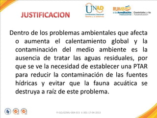 Dentro de los problemas ambientales que afecta
o aumenta el calentamiento global y la
contaminación del medio ambiente es la
ausencia de tratar las aguas residuales, por
que se ve la necesidad de establecer una PTAR
para reducir la contaminación de las fuentes
hídricas y evitar que la fauna acuática se
destruya a raíz de este problema.
FI-GQ-GCMU-004-015 V. 001-17-04-2013
 