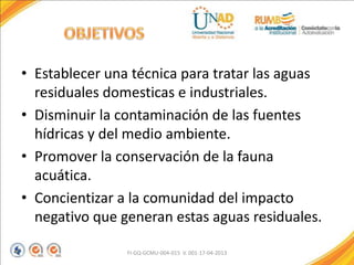 • Establecer una técnica para tratar las aguas
residuales domesticas e industriales.
• Disminuir la contaminación de las fuentes
hídricas y del medio ambiente.
• Promover la conservación de la fauna
acuática.
• Concientizar a la comunidad del impacto
negativo que generan estas aguas residuales.
FI-GQ-GCMU-004-015 V. 001-17-04-2013
 