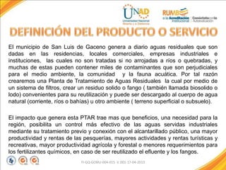 El municipio de San Luis de Gaceno genera a diario aguas residuales que son
dadas en las residencias, locales comerciales, empresas industriales e
instituciones, las cuales no son tratadas si no arrojadas a ríos o quebradas, y
muchas de estas pueden contener miles de contaminantes que son perjudiciales
para el medio ambiente, la comunidad y la fauna acuática. Por tal razón
crearemos una Planta de Tratamiento de Aguas Residuales la cual por medio de
un sistema de filtros, crear un residuo solido o fango ( también llamada biosolido o
lodo) convenientes para su reutilización y puede ser descargado al cuerpo de agua
natural (corriente, ríos o bahías) u otro ambiente ( terreno superficial o subsuelo).
El impacto que genera esta PTAR trae mas que beneficios, una necesidad para la
región, posibilita un control más efectivo de las aguas servidas industriales
mediante su tratamiento previo y conexión con el alcantarillado público, una mayor
productividad y rentas de las pesquerías, mayores actividades y rentas turísticas y
recreativas, mayor productividad agrícola y forestal o menores requerimientos para
los fertilizantes químicos, en caso de ser reutilizado el efluente y los fangos.
FI-GQ-GCMU-004-015 V. 001-17-04-2013
 