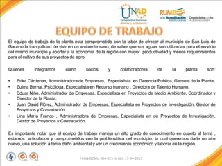 El equipo de trabajo de la planta esta comprometido con la labor de ofrecer al municipio de San Luis de
Gaceno la tranquilidad de vivir en un ambiente sano, de saber que sus aguas son utilizadas para el servicio
del mismo municipio y aportar a la economía de la región con mayor productividad y menos requerimientos
para el cultivo de sus proyectos de agro.
Quienes integramos como socios y colaboradores de la planta son:
• Erika Cárdenas, Administradora de Empresas, Especialista en Gerencia Publica, Gerente de la Planta.
• Zulma Bernal, Psicóloga, Especialista en Recurso humano , Directora de Talento Humano.
• Eduar Niño, Administrador de Empresas, Especialista en Proyectos de Medio Ambiente, Coordinador y
Director de la Planta.
• Juan David Flórez, Administrador de Empresas, Especialista en Proyectos de Investigación, Gestor de
Proyectos y Contratación.
• Lina María Franco , Administradora de Empresas, Especialista en de Proyectos de Investigación,
Gestor de Proyectos y Contratación.
Es importante notar que el equipo de trabajo maneja un alto grado de conocimiento en cuanto al tema ,
estamos articulados y comprometidos con la problemática del municipio, la cual queremos darle un aire
nuevo, una solución a tanto daño ambiental y ver un crecimiento económico y laborar en la región.
FI-GQ-GCMU-004-015 V. 001-17-04-2013
 