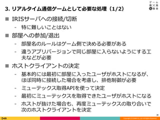 Copyright (C) DeNA Co.,Ltd. All Rights Reserved.
3. リアルタイム通信ゲームとして必要な処理（1/2）
10
 IRISサーバへの接続/切断
⁃ 特に難しいことはない
 部屋への参加/退出
⁃ 部屋名のルールはゲーム側で決める必要がある
⁃ 違うアプリバージョンで同じ部屋に入らないようにする工
夫などが必要
 ホストクライアントの決定
⁃ 基本的には最初に部屋に入ったユーザがホストになるが、
ほぼ同時に接続した場合を考慮し、排他制御が必要
⁃ ミューテックス取得APIを使って決定
⁃ 最初にミューテックスを取得できたユーザがホストになる
⁃ ホストが抜けた場合も、再度ミューテックスの取り合いで
次のホストクライアントを決定
 