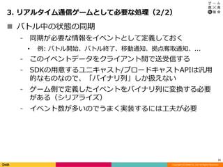 Copyright (C) DeNA Co.,Ltd. All Rights Reserved.
3. リアルタイム通信ゲームとして必要な処理（2/2）
11
 バトル中の状態の同期
⁃ 同期が必要な情報をイベントとして定義しておく
• 例: バトル開始、バトル終了、移動通知、拠点奪取通知、...
⁃ このイベントデータをクライアント間で送受信する
⁃ SDKの用意するユニキャスト/ブロードキャストAPIは汎用
的なものなので、「バイナリ列」しか扱えない
⁃ ゲーム側で定義したイベントをバイナリ列に変換する必要
がある（シリアライズ）
⁃ イベント数が多いのでうまく実装するには工夫が必要
 