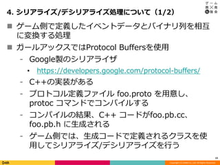 Copyright (C) DeNA Co.,Ltd. All Rights Reserved.
4. シリアライズ/デシリアライズ処理について（1/2）
13
 ゲーム側で定義したイベントデータとバイナリ列を相互
に変換する処理
 ガールアックスではProtocol Buffersを使用
⁃ Google製のシリアライザ
• https://developers.google.com/protocol-buffers/
⁃ C++の実装がある
⁃ プロトコル定義ファイル foo.proto を用意し、
protoc コマンドでコンパイルする
⁃ コンパイルの結果、C++ コードがfoo.pb.cc、
foo.pb.h に生成される
⁃ ゲーム側では、生成コードで定義されるクラスを使
用してシリアライズ/デシリアライズを行う
 