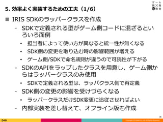 Copyright (C) DeNA Co.,Ltd. All Rights Reserved.
5. 効率よく実装するための工夫（1/6）
16
 IRIS SDKのラッパークラスを作成
⁃ SDKで定義される型がゲーム側コードに混ざるとい
ろいろ面倒
• 担当者によって使い方が異なると統一性が無くなる
• SDK側の変更を取り込む時の影響範囲が増える
• ゲーム側/SDKで命名規則が違うので可読性が下がる
⁃ SDKのAPIをラップしたクラスを用意し、ゲーム側か
らはラッパークラスのみ使用
• SDKで定義される型は、ラッパクラス側で再定義
⁃ SDK側の変更の影響を受けづらくなる
• ラッパークラスだけSDK変更に追従させればよい
⁃ 内部実装を差し替えて、オフライン版も作成
 