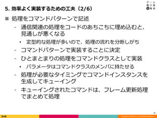 Copyright (C) DeNA Co.,Ltd. All Rights Reserved.
5. 効率よく実装するための工夫（2/6）
17
 処理をコマンドパターンで記述
⁃ 通信関連の処理をコードのあちこちに埋め込むと、
見通しが悪くなる
• 定型的な処理が多いので、処理の流れを分断しがち
⁃ コマンドパターンで実装することに決定
⁃ ひとまとまりの処理をコマンドクラスとして実装
• パラメータはコマンドクラスのメンバに持たせる
⁃ 処理が必要なタイミングでコマンドインスタンスを
生成してキューイング
⁃ キューイングされたコマンドは、フレーム更新処理
でまとめて処理
 