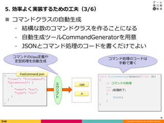 Copyright (C) DeNA Co.,Ltd. All Rights Reserved.
5. 効率よく実装するための工夫（3/6）
18
 コマンドクラスの自動生成
⁃ 結構な数のコマンドクラスを作ることになる
⁃ 自動生成ツールCommandGeneratorを用意
⁃ JSONとコマンド処理のコードを書くだけでよい
コマンドのClass定義や
定型処理を自動生成
void FooCommand::Update(float dt)
{
// コマンドの処理
...
if (処理終了)
{
End();
}
}
コマンド処理のコードは
手動で書く
ス
ク
リ
プ
ト
{
"class": "FooCommand",
"parameters": [
{
"name": "bar",
"type": "int"
}
]
}
.h
.cpp
FooCommand.json
 