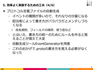 Copyright (C) DeNA Co.,Ltd. All Rights Reserved.
5. 効率よく実装するための工夫（4/6）
19
 プロトコル定義ファイルの自動生成
⁃ イベントの種類が多いので、それなりの分量になる
⁃ 担当者によって書き方がバラバラだとメンテしづら
くなる
• 命名規則、フィールドの順序、使う型など
⁃ とはいえ、書き方の統一のためにルールを作ると覚
えることが増えて大変
⁃ 自動生成ツールEventGeneratorを用意
⁃ これのおかげで.protoの書き方を覚える必要がなく
なった
 
