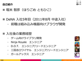 Copyright (C) DeNA Co.,Ltd. All Rights Reserved.
自己紹介
 堀米 智彦（ほりごめ ともひこ）
 DeNA 入社5年目（2011年8月 中途入社）
⁃ 前職は組み込み機器向けブラウザ開発
 入社後の業務経歴
⁃ ゲーム向けライブラリ開発
⁃ Ninja Royale エンジニア
⁃ D.O.T. エンジニア/リードエンジニア
⁃ 三国志ロワイヤル エンジニア/リードエンジニア
⁃ ガールアックス エンジニア
2
 
