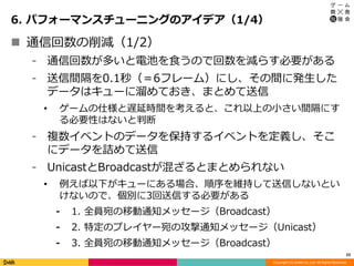 Copyright (C) DeNA Co.,Ltd. All Rights Reserved.
6. パフォーマンスチューニングのアイデア（1/4）
23
 通信回数の削減（1/2）
⁃ 通信回数が多いと電池を食うので回数を減らす必要がある
⁃ 送信間隔を0.1秒（＝6フレーム）にし、その間に発生した
データはキューに溜めておき、まとめて送信
• ゲームの仕様と遅延時間を考えると、これ以上の小さい間隔にす
る必要性はないと判断
⁃ 複数イベントのデータを保持するイベントを定義し、そこ
にデータを詰めて送信
⁃ UnicastとBroadcastが混ざるとまとめられない
• 例えば以下がキューにある場合、順序を維持して送信しないとい
けないので、個別に3回送信する必要がある
⁃ 1. 全員宛の移動通知メッセージ（Broadcast）
⁃ 2. 特定のプレイヤー宛の攻撃通知メッセージ（Unicast）
⁃ 3. 全員宛の移動通知メッセージ（Broadcast）
 