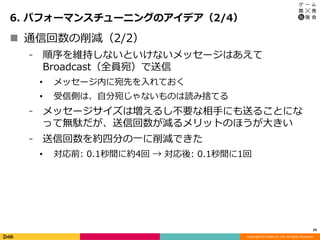 Copyright (C) DeNA Co.,Ltd. All Rights Reserved.
6. パフォーマンスチューニングのアイデア（2/4）
24
 通信回数の削減（2/2）
⁃ 順序を維持しないといけないメッセージはあえて
Broadcast（全員宛）で送信
• メッセージ内に宛先を入れておく
• 受信側は、自分宛じゃないものは読み捨てる
⁃ メッセージサイズは増えるし不要な相手にも送ることにな
って無駄だが、送信回数が減るメリットのほうが大きい
⁃ 送信回数を約四分の一に削減できた
• 対応前: 0.1秒間に約4回 → 対応後: 0.1秒間に1回
 