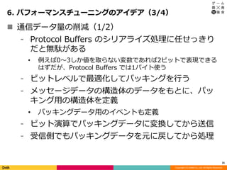 Copyright (C) DeNA Co.,Ltd. All Rights Reserved.
6. パフォーマンスチューニングのアイデア（3/4）
25
 通信データ量の削減（1/2）
⁃ Protocol Buffers のシリアライズ処理に任せっきり
だと無駄がある
• 例えば0～3しか値を取らない変数であれば2ビットで表現できる
はずだが、Protocol Buffers では1バイト使う
⁃ ビットレベルで最適化してパッキングを行う
⁃ メッセージデータの構造体のデータをもとに、パッ
キング用の構造体を定義
• パッキングデータ用のイベントも定義
⁃ ビット演算でパッキングデータに変換してから送信
⁃ 受信側でもパッキングデータを元に戻してから処理
 