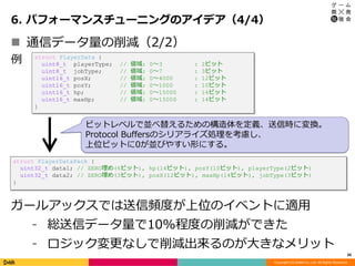 Copyright (C) DeNA Co.,Ltd. All Rights Reserved.
6. パフォーマンスチューニングのアイデア（4/4）
26
 通信データ量の削減（2/2）
struct PlayerData {
uint8_t playerType; // 値域: 0～3 : 2ビット
uint8_t jobType; // 値域: 0～7 : 3ビット
uint16_t posX; // 値域: 0～4000 : 12ビット
uint16_t posY; // 値域: 0～1000 : 10ビット
uint16_t hp; // 値域: 0～15000 : 14ビット
uint16_t maxHp; // 値域: 0～15000 : 14ビット
}
struct PlayerDataPack {
uint32_t data1; // ZERO埋め(6ビット), hp(14ビット), posY(10ビット), playerType(2ビット)
uint32_t data2; // ZERO埋め(3ビット), posX(12ビット), maxHp(14ビット), jobType(3ビット)
}
ガールアックスでは送信頻度が上位のイベントに適用
⁃ 総送信データ量で10%程度の削減ができた
⁃ ロジック変更なしで削減出来るのが大きなメリット
例
ビットレベルで並べ替えるための構造体を定義、送信時に変換。
Protocol Buffersのシリアライズ処理を考慮し、
上位ビットに0が並びやすい形にする。
 
